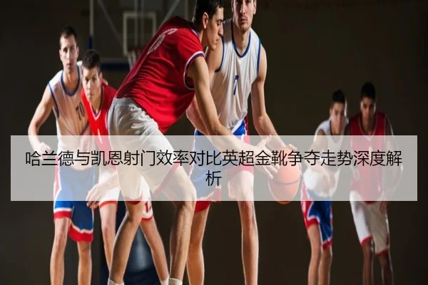 哈兰德与凯恩射门效率对比英超金靴争夺走势深度解析