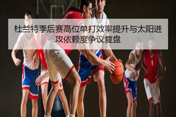 杜兰特季后赛高位单打效率提升与太阳进攻依赖度争议复盘