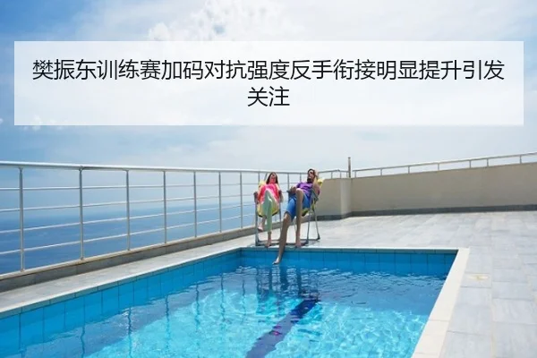 樊振东训练赛加码对抗强度反手衔接明显提升引发关注