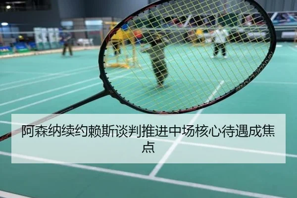 阿森纳续约赖斯谈判推进中场核心待遇成焦点