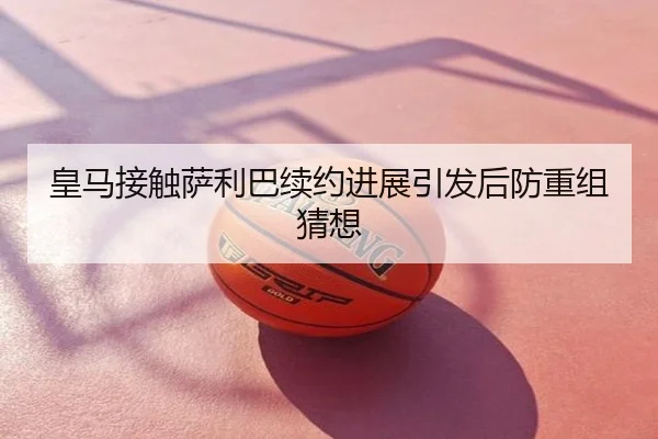 皇马接触萨利巴续约进展引发后防重组猜想